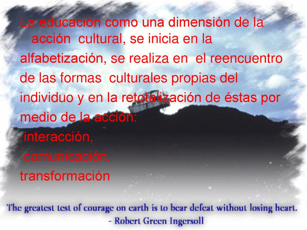 La educación como una dimensión de la acción cultural, se inicia en la alfabetización, se realiza en el reencuentro de las formas culturales propias del individuo y en la retotalización de éstas por medio de la acción: interacción, comunicación, transformación
