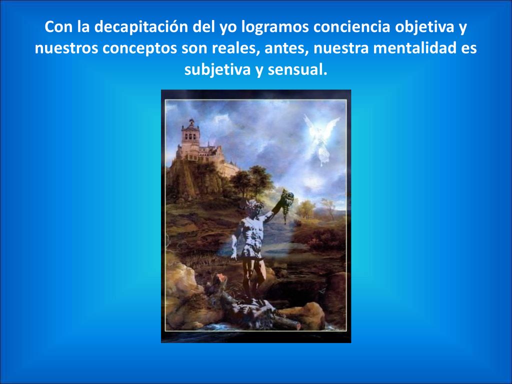 Con la decapitación del yo logramos conciencia objetiva y nuestros conceptos son reales, antes, nuestra mentalidad es subjetiva y sensual.