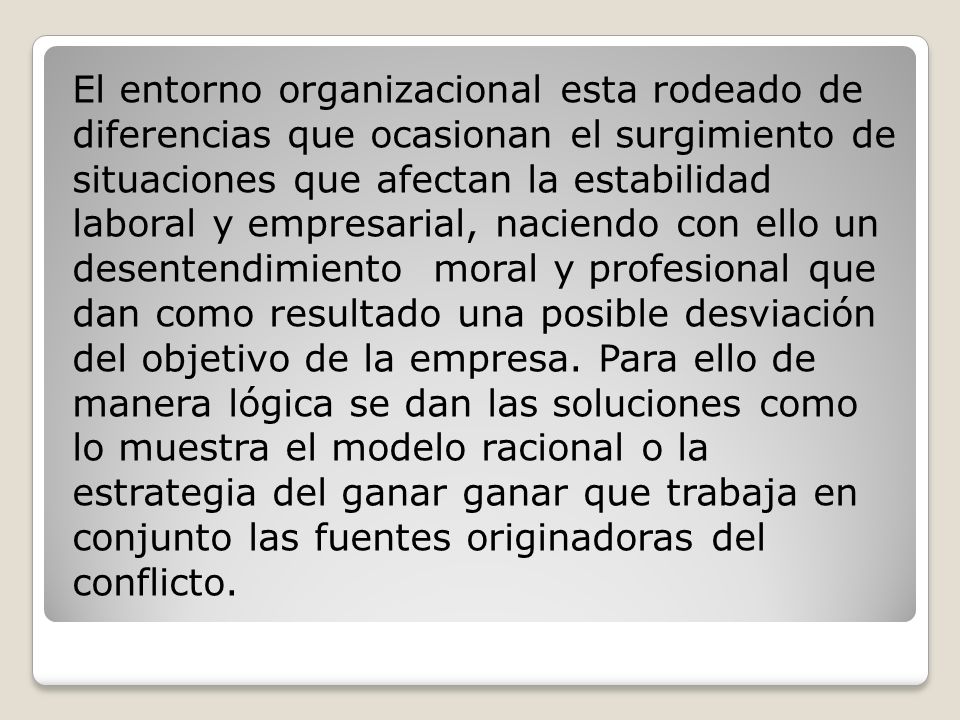 El entorno organizacional esta rodeado de diferencias que ocasionan el surgimiento de situaciones que afectan la estabilidad laboral y empresarial, naciendo con ello un desentendimiento moral y profesional que dan como resultado una posible desviación del objetivo de la empresa.