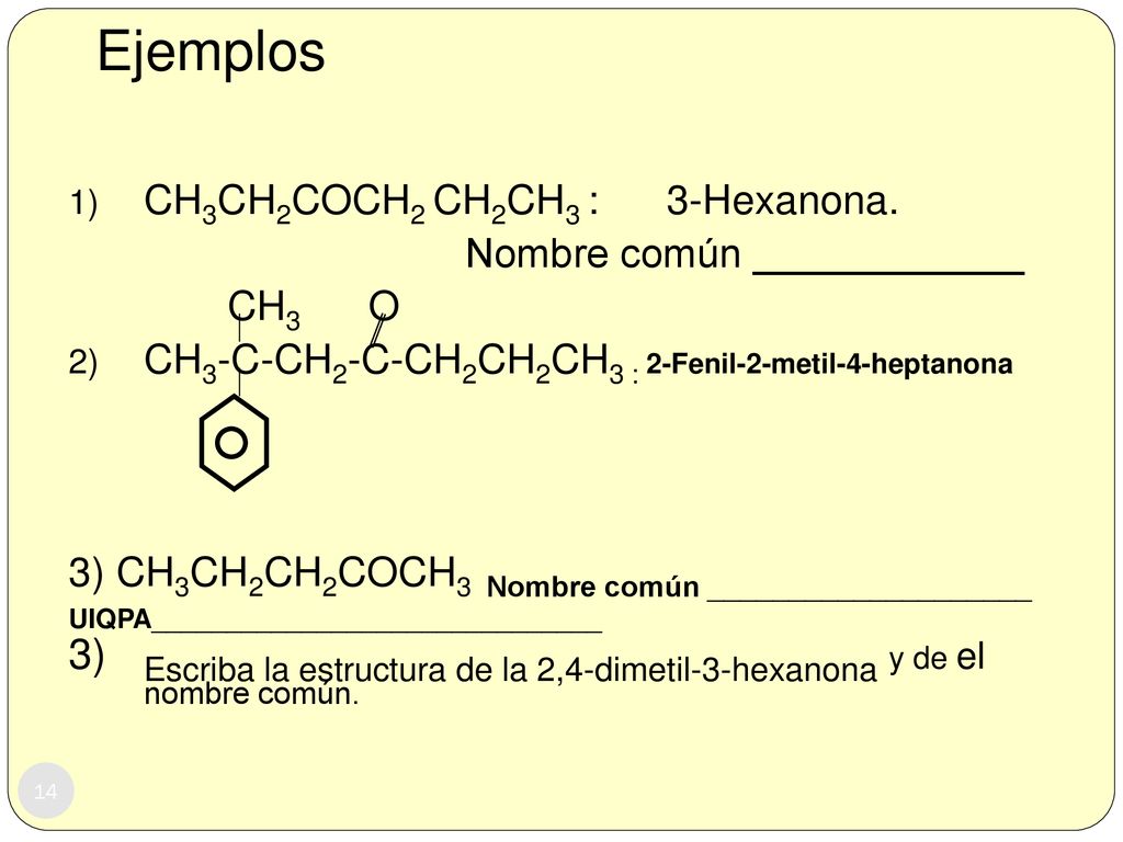 Ejemplos CH3CH2COCH2 CH2CH3 : 3-Hexanona. Nombre común ____________. CH3 O. CH3-C-CH2-C-CH2CH2CH3 : 2-Fenil-2-metil-4-heptanona.