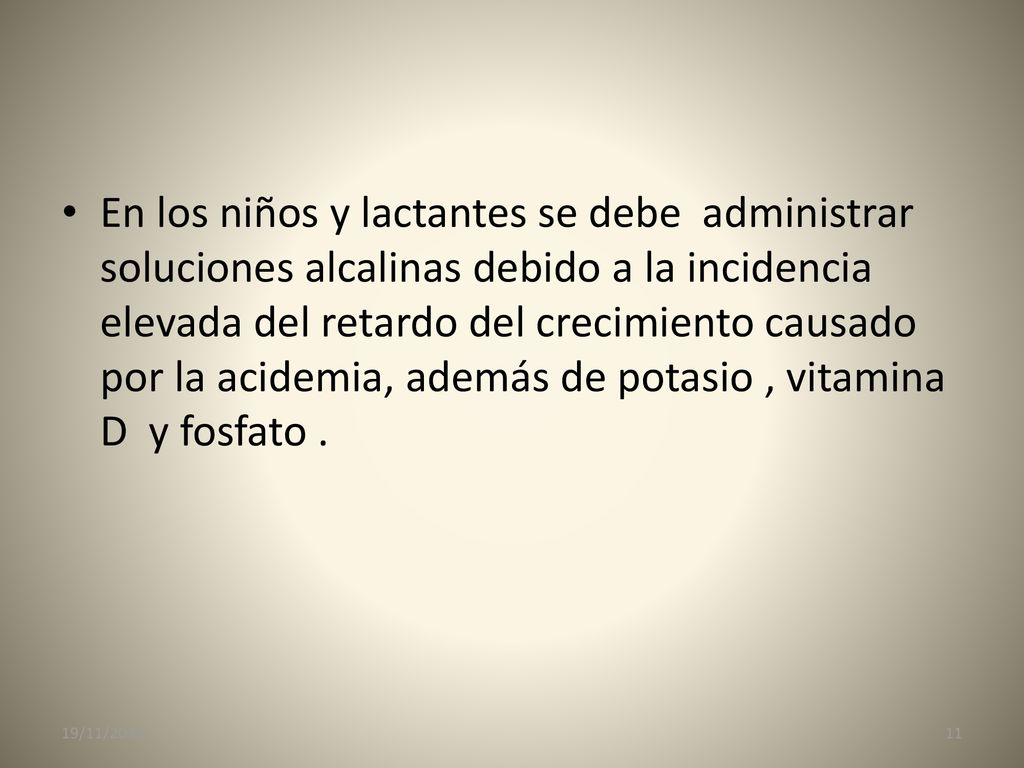 En los niños y lactantes se debe administrar soluciones alcalinas debido a la incidencia elevada del retardo del crecimiento causado por la acidemia, además de potasio , vitamina D y fosfato .