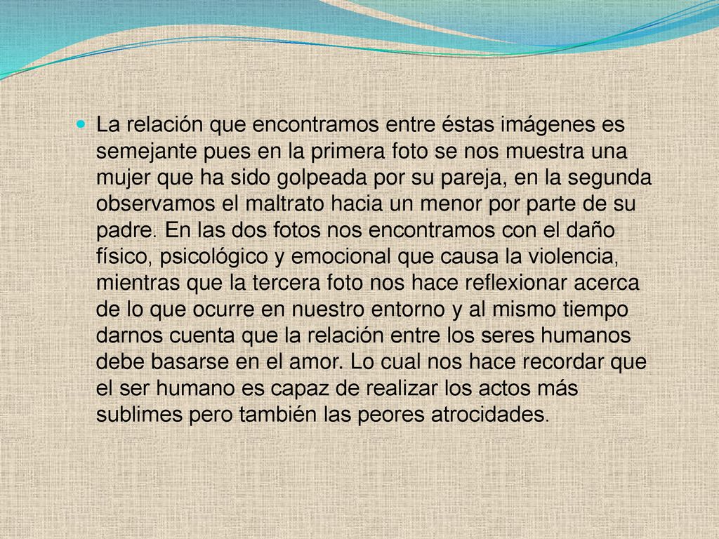 La relación que encontramos entre éstas imágenes es semejante pues en la primera foto se nos muestra una mujer que ha sido golpeada por su pareja, en la segunda observamos el maltrato hacia un menor por parte de su padre.