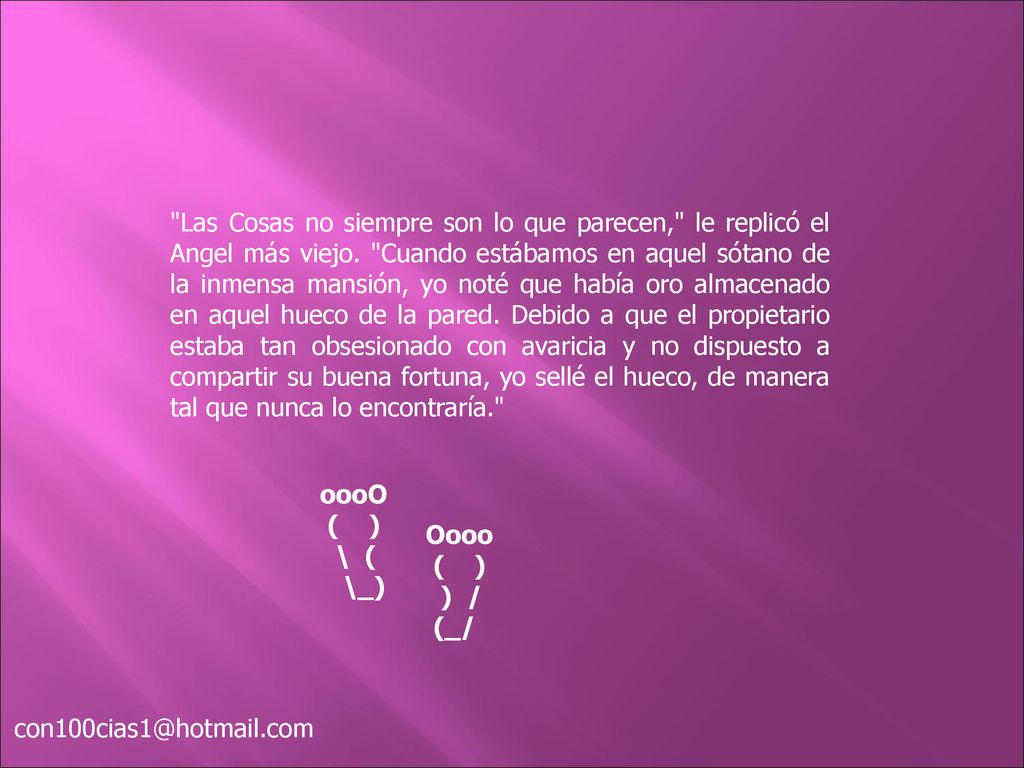 Las Cosas no siempre son lo que parecen, le replicó el Angel más viejo. Cuando estábamos en aquel sótano de la inmensa mansión, yo noté que había oro almacenado en aquel hueco de la pared. Debido a que el propietario estaba tan obsesionado con avaricia y no dispuesto a compartir su buena fortuna, yo sellé el hueco, de manera tal que nunca lo encontraría.
