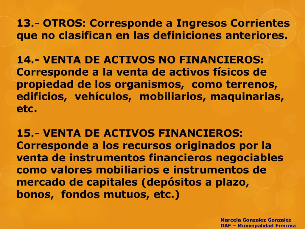 13.- OTROS: Corresponde a Ingresos Corrientes que no clasifican en las definiciones anteriores VENTA DE ACTIVOS NO FINANCIEROS: Corresponde a la venta de activos físicos de propiedad de los organismos, como terrenos, edificios, vehículos, mobiliarios, maquinarias, etc VENTA DE ACTIVOS FINANCIEROS: Corresponde a los recursos originados por la venta de instrumentos financieros negociables como valores mobiliarios e instrumentos de mercado de capitales (depósitos a plazo, bonos, fondos mutuos, etc.)