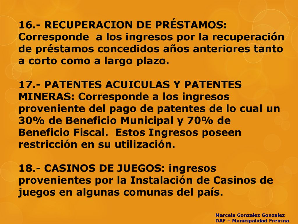 16.- RECUPERACION DE PRÉSTAMOS: Corresponde a los ingresos por la recuperación de préstamos concedidos años anteriores tanto a corto como a largo plazo PATENTES ACUICULAS Y PATENTES MINERAS: Corresponde a los ingresos proveniente del pago de patentes de lo cual un 30% de Beneficio Municipal y 70% de Beneficio Fiscal. Estos Ingresos poseen restricción en su utilización CASINOS DE JUEGOS: ingresos provenientes por la Instalación de Casinos de juegos en algunas comunas del país.
