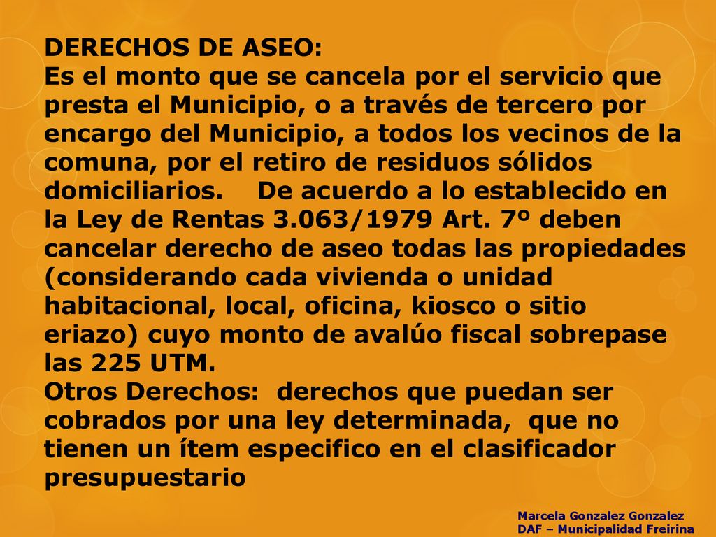 DERECHOS DE ASEO: Es el monto que se cancela por el servicio que presta el Municipio, o a través de tercero por encargo del Municipio, a todos los vecinos de la comuna, por el retiro de residuos sólidos domiciliarios. De acuerdo a lo establecido en la Ley de Rentas 3.063/1979 Art. 7º deben cancelar derecho de aseo todas las propiedades (considerando cada vivienda o unidad habitacional, local, oficina, kiosco o sitio eriazo) cuyo monto de avalúo fiscal sobrepase las 225 UTM. Otros Derechos: derechos que puedan ser cobrados por una ley determinada, que no tienen un ítem especifico en el clasificador presupuestario