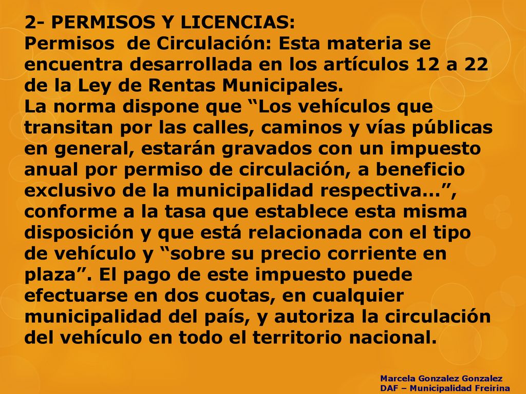 2- PERMISOS Y LICENCIAS: Permisos de Circulación: Esta materia se encuentra desarrollada en los artículos 12 a 22 de la Ley de Rentas Municipales. La norma dispone que Los vehículos que transitan por las calles, caminos y vías públicas en general, estarán gravados con un impuesto anual por permiso de circulación, a beneficio exclusivo de la municipalidad respectiva... , conforme a la tasa que establece esta misma disposición y que está relacionada con el tipo de vehículo y sobre su precio corriente en plaza . El pago de este impuesto puede efectuarse en dos cuotas, en cualquier municipalidad del país, y autoriza la circulación del vehículo en todo el territorio nacional.