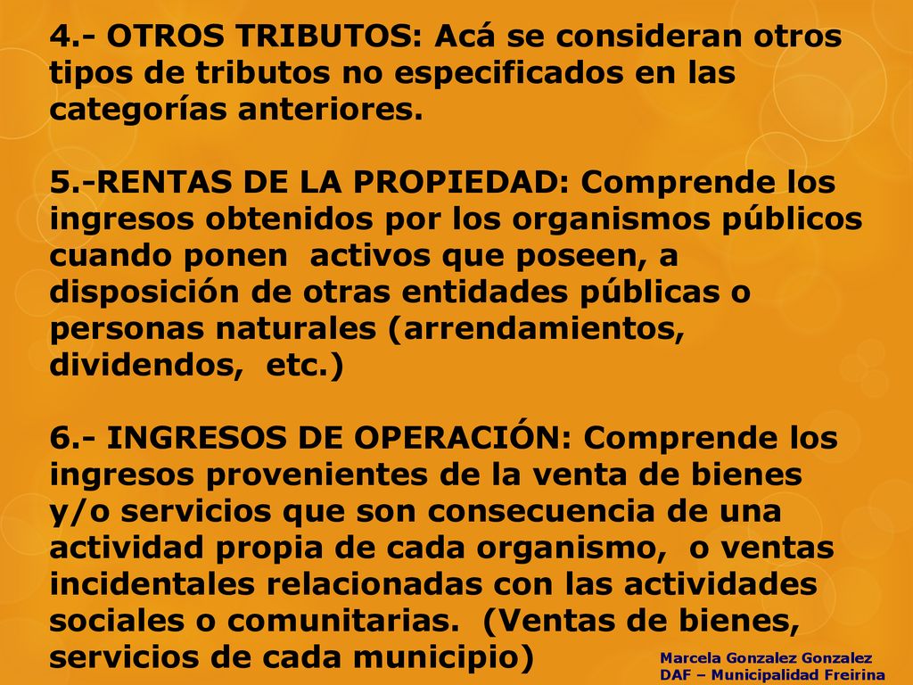 4.- OTROS TRIBUTOS: Acá se consideran otros tipos de tributos no especificados en las categorías anteriores. 5.-RENTAS DE LA PROPIEDAD: Comprende los ingresos obtenidos por los organismos públicos cuando ponen activos que poseen, a disposición de otras entidades públicas o personas naturales (arrendamientos, dividendos, etc.) 6.- INGRESOS DE OPERACIÓN: Comprende los ingresos provenientes de la venta de bienes y/o servicios que son consecuencia de una actividad propia de cada organismo, o ventas incidentales relacionadas con las actividades sociales o comunitarias. (Ventas de bienes, servicios de cada municipio)