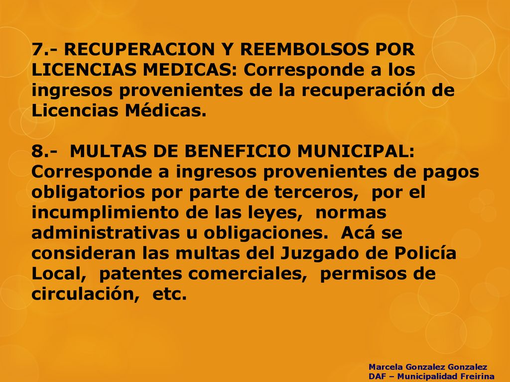 7.- RECUPERACION Y REEMBOLSOS POR LICENCIAS MEDICAS: Corresponde a los ingresos provenientes de la recuperación de Licencias Médicas. 8.- MULTAS DE BENEFICIO MUNICIPAL: Corresponde a ingresos provenientes de pagos obligatorios por parte de terceros, por el incumplimiento de las leyes, normas administrativas u obligaciones. Acá se consideran las multas del Juzgado de Policía Local, patentes comerciales, permisos de circulación, etc.