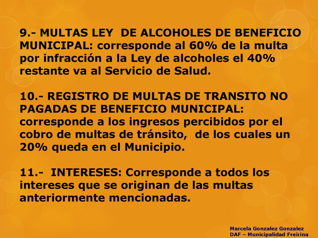 9.- MULTAS LEY DE ALCOHOLES DE BENEFICIO MUNICIPAL: corresponde al 60% de la multa por infracción a la Ley de alcoholes el 40% restante va al Servicio de Salud REGISTRO DE MULTAS DE TRANSITO NO PAGADAS DE BENEFICIO MUNICIPAL: corresponde a los ingresos percibidos por el cobro de multas de tránsito, de los cuales un 20% queda en el Municipio INTERESES: Corresponde a todos los intereses que se originan de las multas anteriormente mencionadas.