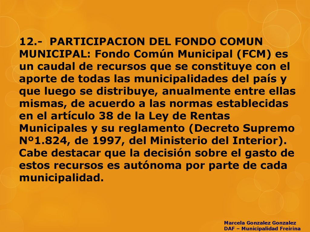 12.- PARTICIPACION DEL FONDO COMUN MUNICIPAL: Fondo Común Municipal (FCM) es un caudal de recursos que se constituye con el aporte de todas las municipalidades del país y que luego se distribuye, anualmente entre ellas mismas, de acuerdo a las normas establecidas en el artículo 38 de la Ley de Rentas Municipales y su reglamento (Decreto Supremo Nº1.824, de 1997, del Ministerio del Interior). Cabe destacar que la decisión sobre el gasto de estos recursos es autónoma por parte de cada municipalidad.