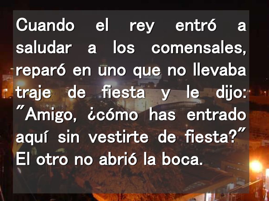 Cuando el rey entró a saludar a los comensales, reparó en uno que no llevaba traje de fiesta y le dijo: Amigo, ¿cómo has entrado aquí sin vestirte de fiesta El otro no abrió la boca.