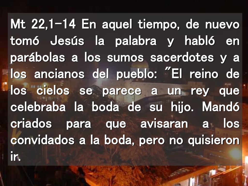 Mt 22,1-14 En aquel tiempo, de nuevo tomó Jesús la palabra y habló en parábolas a los sumos sacerdotes y a los ancianos del pueblo: El reino de los cielos se parece a un rey que celebraba la boda de su hijo.