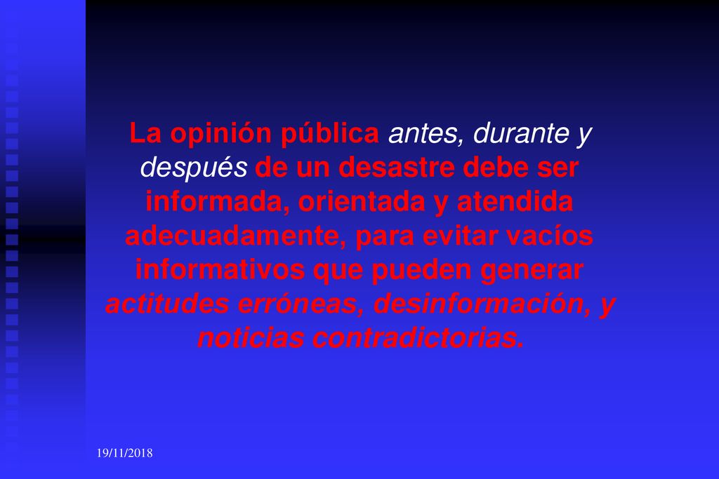 La opinión pública antes, durante y después de un desastre debe ser informada, orientada y atendida adecuadamente, para evitar vacíos informativos que pueden generar actitudes erróneas, desinformación, y noticias contradictorias.