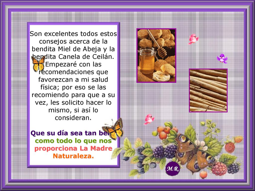 Son excelentes todos estos consejos acerca de la bendita Miel de Abeja y la bendita Canela de Ceilán. Empezaré con las recomendaciones que favorezcan a mi salud física; por eso se las recomiendo para que a su vez, les solicito hacer lo mismo, si así lo consideran. Que su día sea tan bello como todo lo que nos proporciona La Madre Naturaleza.