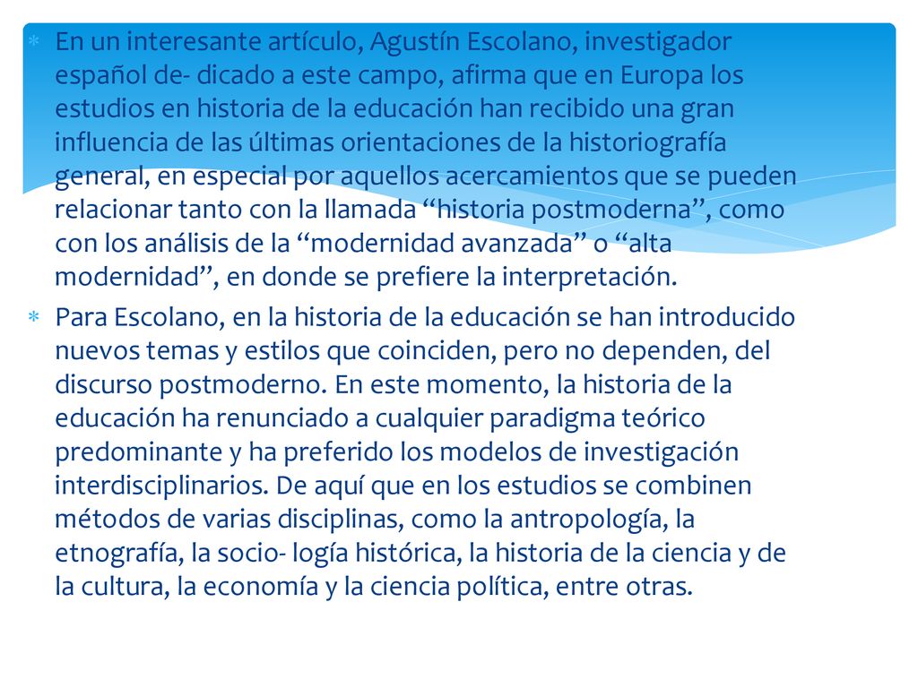 En un interesante artículo, Agustín Escolano, investigador español de- dicado a este campo, afirma que en Europa los estudios en historia de la educación han recibido una gran influencia de las últimas orientaciones de la historiografía general, en especial por aquellos acercamientos que se pueden relacionar tanto con la llamada historia postmoderna , como con los análisis de la modernidad avanzada o alta modernidad , en donde se prefiere la interpretación.