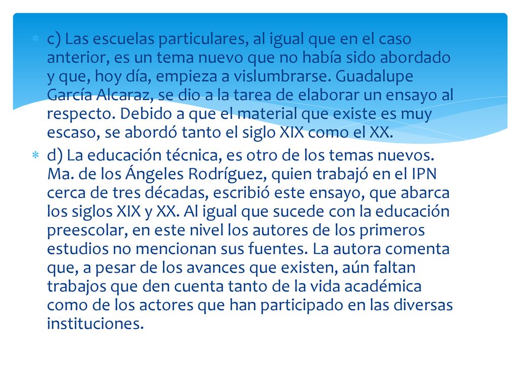c) Las escuelas particulares, al igual que en el caso anterior, es un tema nuevo que no había sido abordado y que, hoy día, empieza a vislumbrarse. Guadalupe García Alcaraz, se dio a la tarea de elaborar un ensayo al respecto. Debido a que el material que existe es muy escaso, se abordó tanto el siglo XIX como el XX.