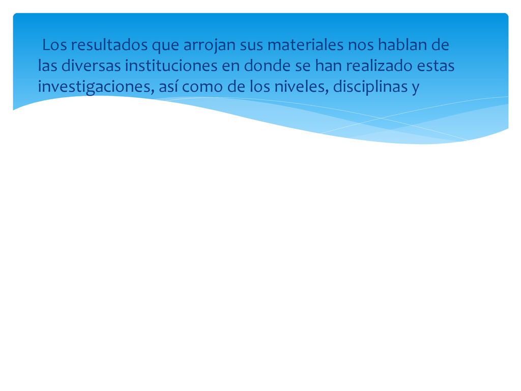Los resultados que arrojan sus materiales nos hablan de las diversas instituciones en donde se han realizado estas investigaciones, así como de los niveles, disciplinas y