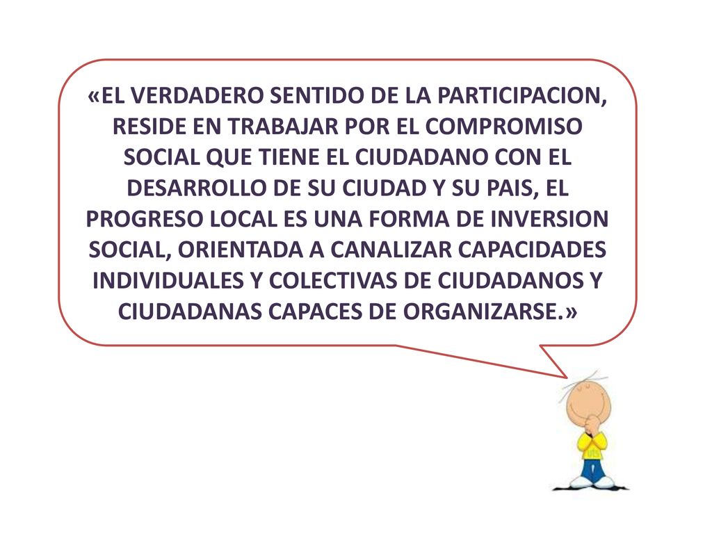 «EL VERDADERO SENTIDO DE LA PARTICIPACION, RESIDE EN TRABAJAR POR EL COMPROMISO SOCIAL QUE TIENE EL CIUDADANO CON EL DESARROLLO DE SU CIUDAD Y SU PAIS, EL PROGRESO LOCAL ES UNA FORMA DE INVERSION SOCIAL, ORIENTADA A CANALIZAR CAPACIDADES INDIVIDUALES Y COLECTIVAS DE CIUDADANOS Y CIUDADANAS CAPACES DE ORGANIZARSE.»