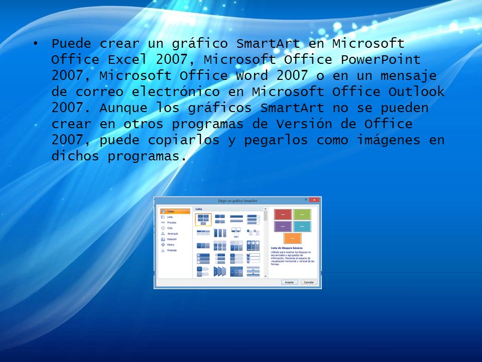 Puede crear un gráfico SmartArt en Microsoft Office Excel 2007, Microsoft Office PowerPoint 2007, Microsoft Office Word 2007 o en un mensaje de correo electrónico en Microsoft Office Outlook 2007.