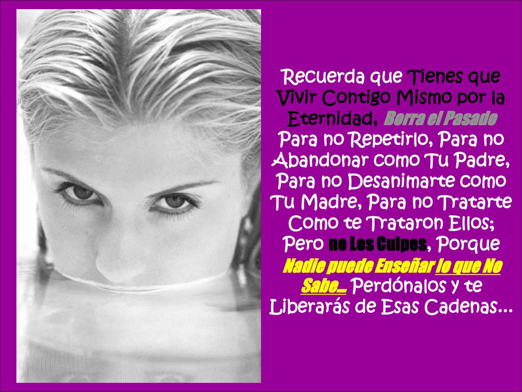 Recuerda que Tienes que Vivir Contigo Mismo por la Eternidad, Borra el Pasado Para no Repetirlo, Para no Abandonar como Tu Padre, Para no Desanimarte como Tu Madre, Para no Tratarte Como te Trataron Ellos; Pero no Los Culpes, Porque Nadie puede Enseñar lo que No Sabe...