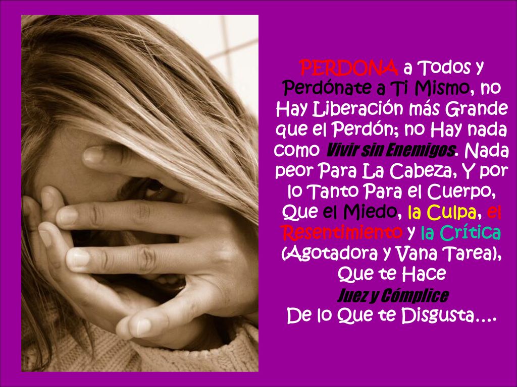 PERDONA a Todos y Perdónate a Ti Mismo, no Hay Liberación más Grande que el Perdón; no Hay nada como Vivir sin Enemigos. Nada peor Para La Cabeza, Y por lo Tanto Para el Cuerpo, Que el Miedo, la Culpa, el Resentimiento y la Crítica (Agotadora y Vana Tarea), Que te Hace