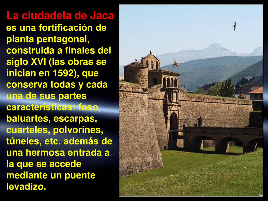 La ciudadela de Jaca es una fortificación de planta pentagonal, construida a finales del siglo XVI (las obras se inician en 1592), que conserva todas y cada una de sus partes características: foso, baluartes, escarpas, cuarteles, polvorines, túneles, etc.