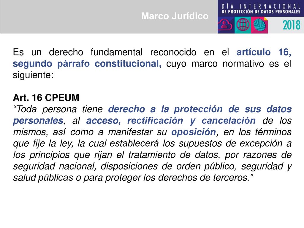 Marco Jurídico Es un derecho fundamental reconocido en el artículo 16, segundo párrafo constitucional, cuyo marco normativo es el siguiente: