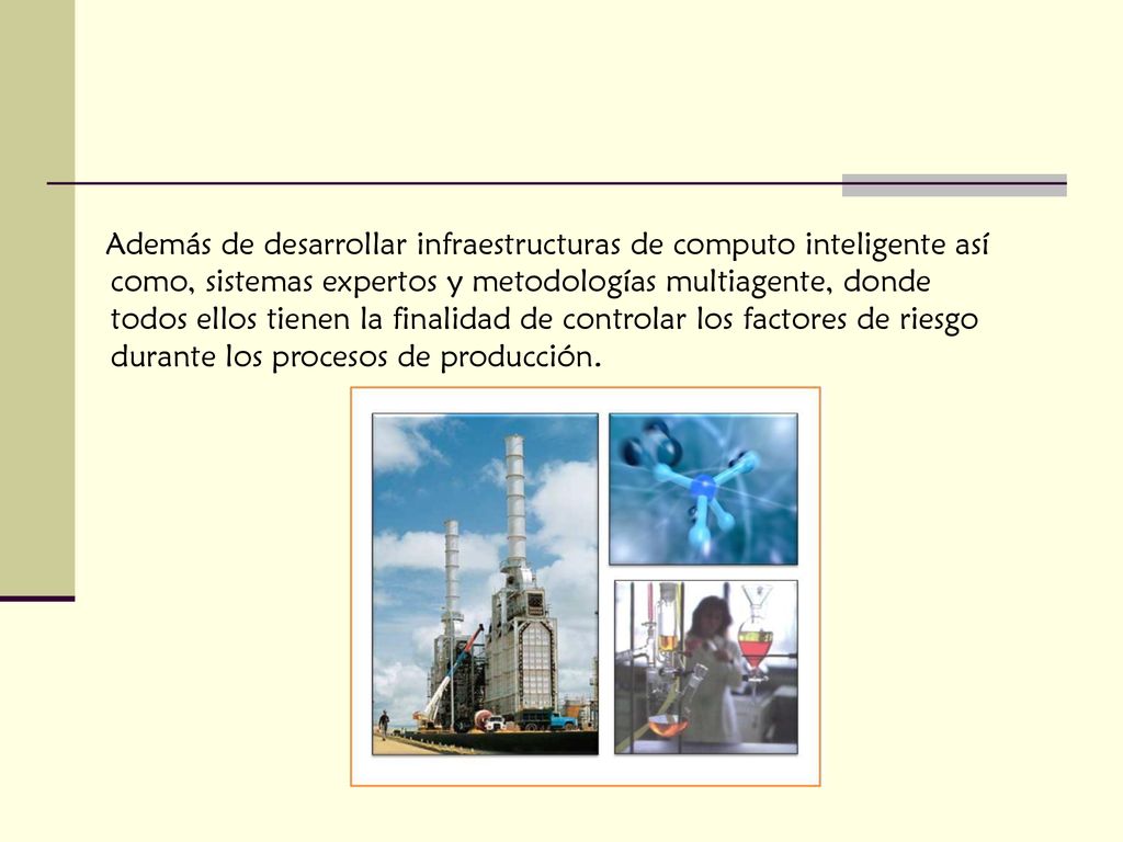 Además de desarrollar infraestructuras de computo inteligente así como, sistemas expertos y metodologías multiagente, donde todos ellos tienen la finalidad de controlar los factores de riesgo durante los procesos de producción.
