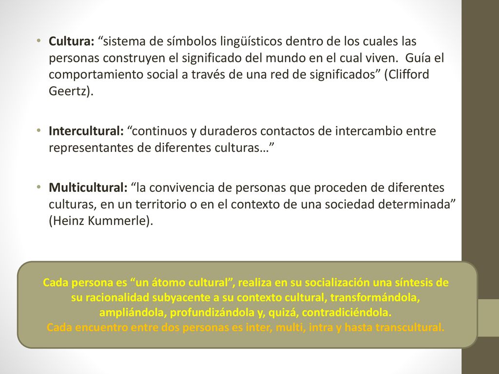 Cultura: sistema de símbolos lingüísticos dentro de los cuales las personas construyen el significado del mundo en el cual viven. Guía el comportamiento social a través de una red de significados (Clifford Geertz).