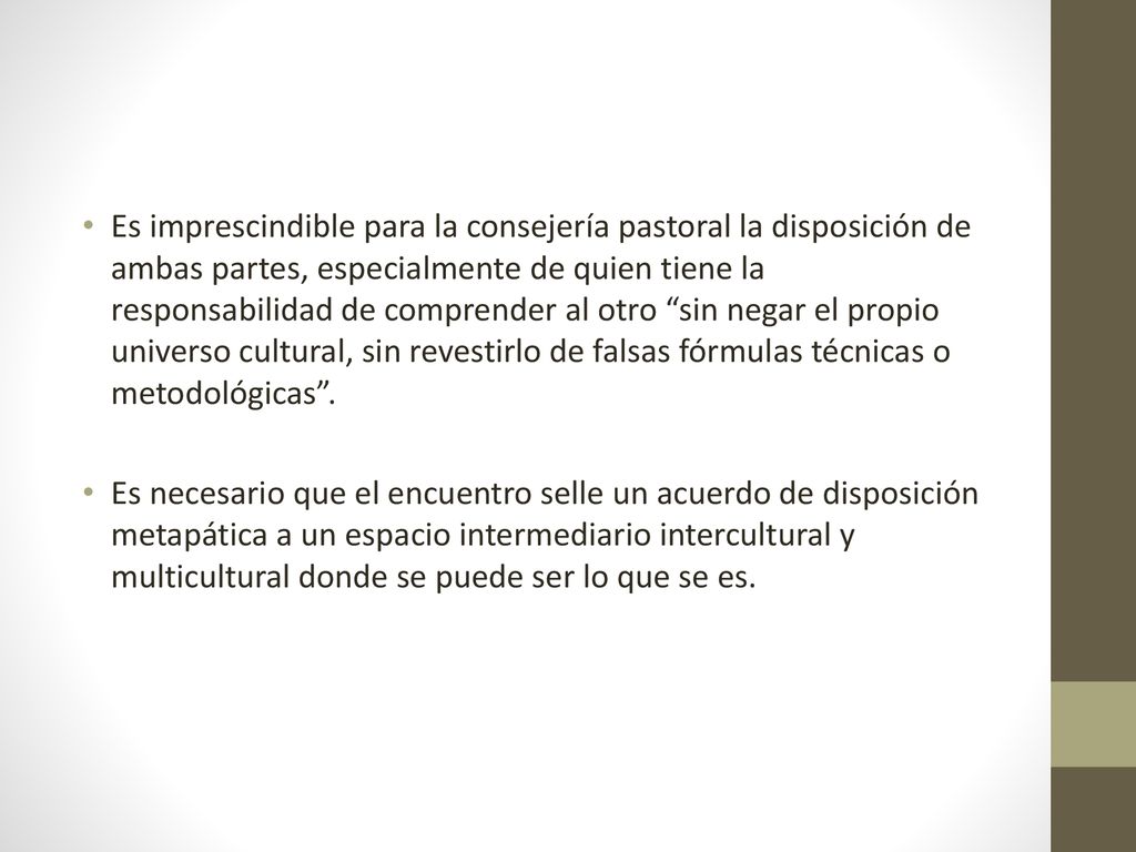 Es imprescindible para la consejería pastoral la disposición de ambas partes, especialmente de quien tiene la responsabilidad de comprender al otro sin negar el propio universo cultural, sin revestirlo de falsas fórmulas técnicas o metodológicas .