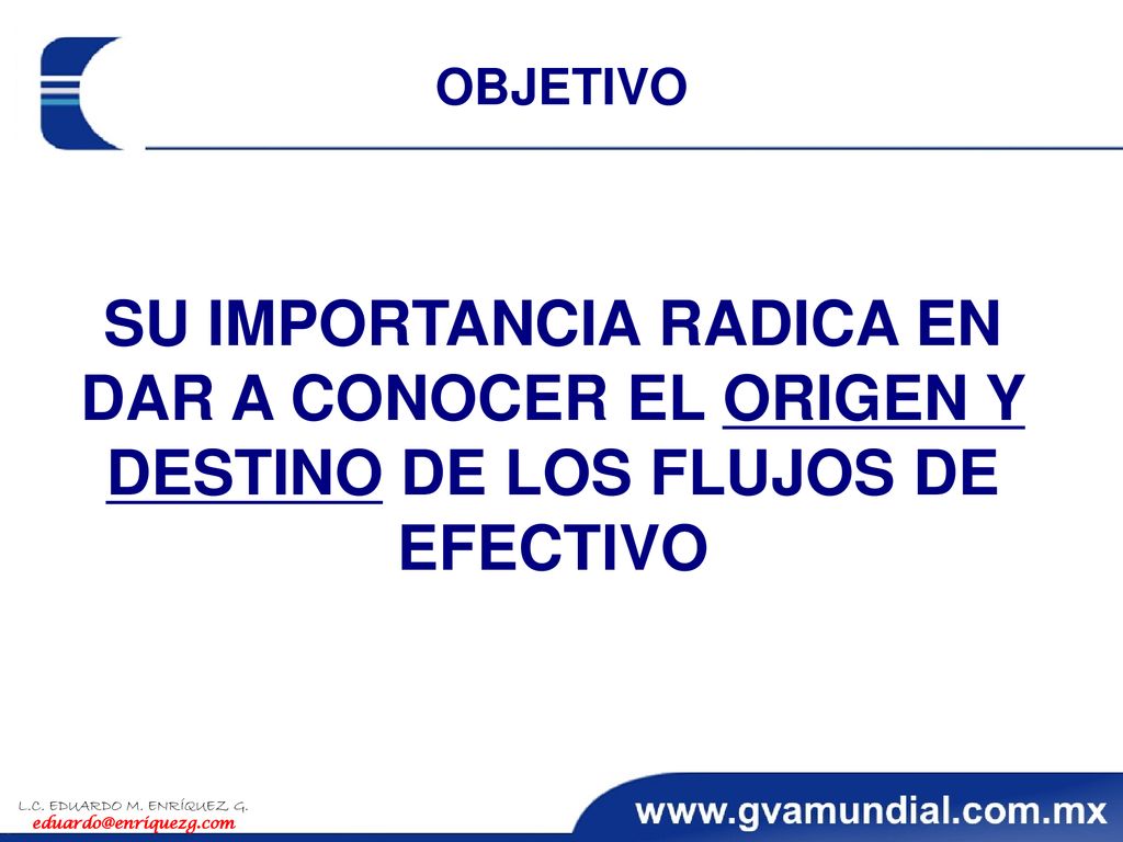 OBJETIVO SU IMPORTANCIA RADICA EN DAR A CONOCER EL ORIGEN Y DESTINO DE LOS FLUJOS DE EFECTIVO. L.C. EDUARDO M. ENRÍQUEZ G.