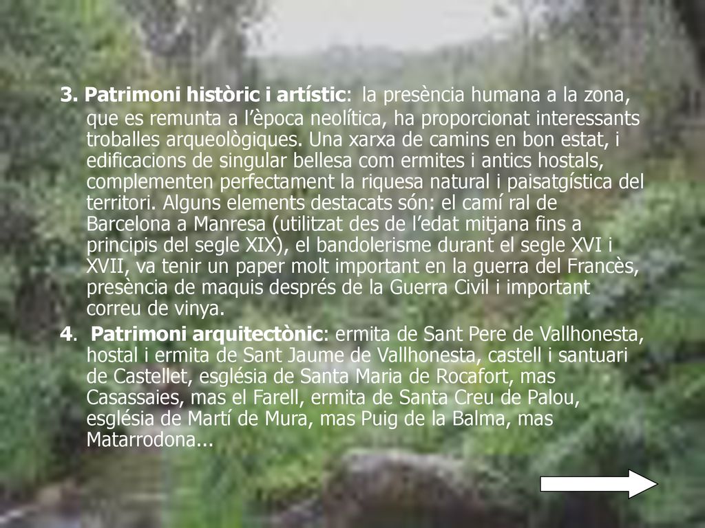 3. Patrimoni històric i artístic: la presència humana a la zona, que es remunta a l’època neolítica, ha proporcionat interessants troballes arqueològiques. Una xarxa de camins en bon estat, i edificacions de singular bellesa com ermites i antics hostals, complementen perfectament la riquesa natural i paisatgística del territori. Alguns elements destacats són: el camí ral de Barcelona a Manresa (utilitzat des de l’edat mitjana fins a principis del segle XIX), el bandolerisme durant el segle XVI i XVII, va tenir un paper molt important en la guerra del Francès, presència de maquis després de la Guerra Civil i important correu de vinya.