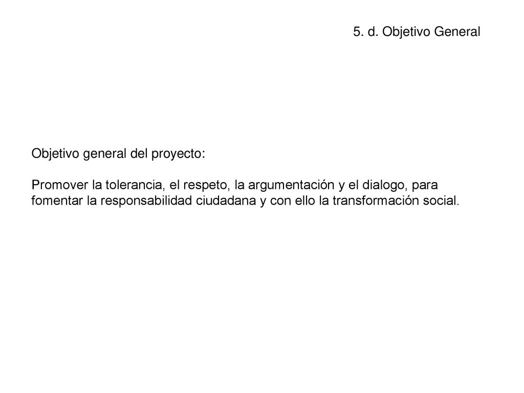 Objetivo general del proyecto: Promover la tolerancia, el respeto, la argumentación y el dialogo, para fomentar la responsabilidad ciudadana y con ello la transformación social.