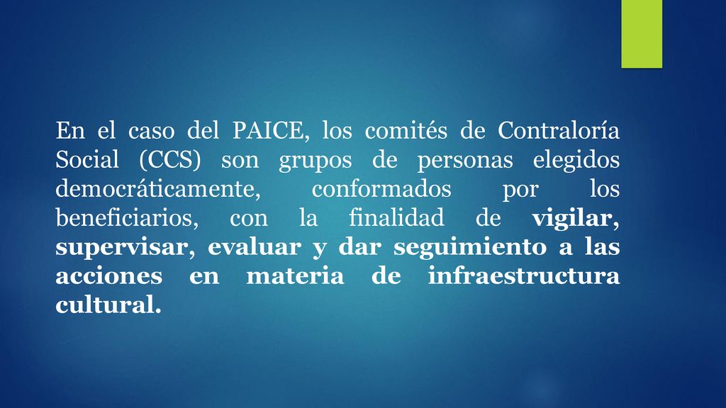 En el caso del PAICE, los comités de Contraloría Social (CCS) son grupos de personas elegidos democráticamente, conformados por los beneficiarios, con la finalidad de vigilar, supervisar, evaluar y dar seguimiento a las acciones en materia de infraestructura cultural.