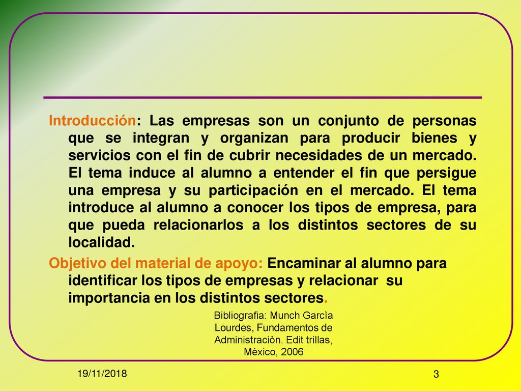 Introducción: Las empresas son un conjunto de personas que se integran y organizan para producir bienes y servicios con el fin de cubrir necesidades de un mercado. El tema induce al alumno a entender el fin que persigue una empresa y su participación en el mercado. El tema introduce al alumno a conocer los tipos de empresa, para que pueda relacionarlos a los distintos sectores de su localidad.