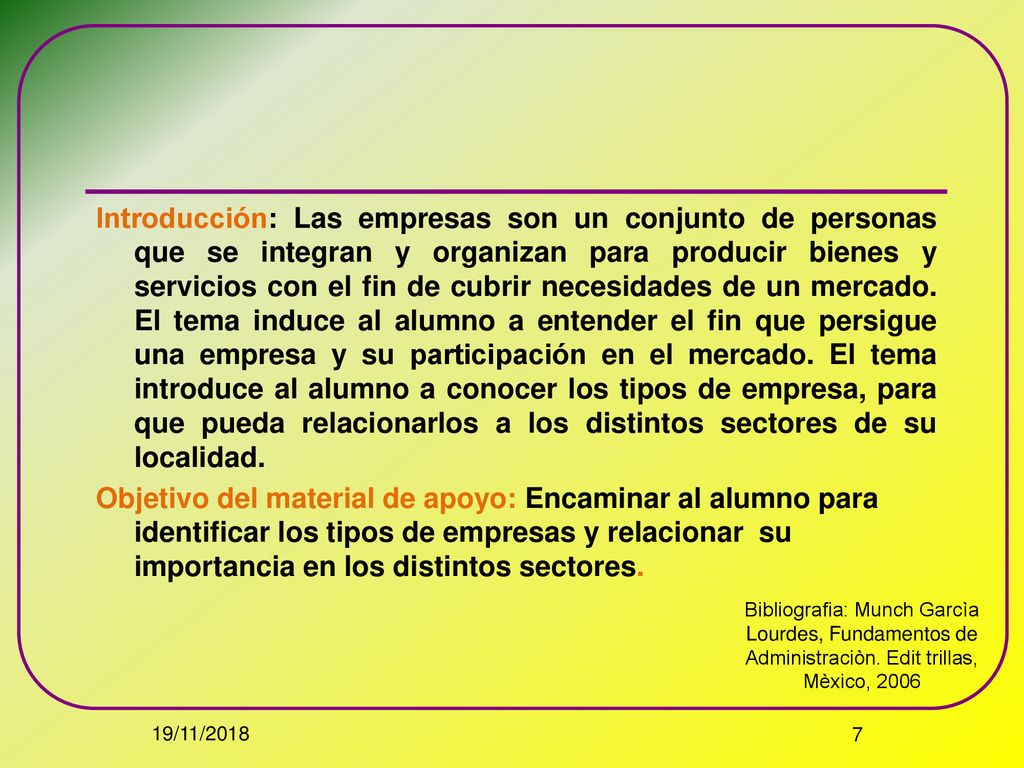 Introducción: Las empresas son un conjunto de personas que se integran y organizan para producir bienes y servicios con el fin de cubrir necesidades de un mercado. El tema induce al alumno a entender el fin que persigue una empresa y su participación en el mercado. El tema introduce al alumno a conocer los tipos de empresa, para que pueda relacionarlos a los distintos sectores de su localidad. Objetivo del material de apoyo: Encaminar al alumno para identificar los tipos de empresas y relacionar su importancia en los distintos sectores.