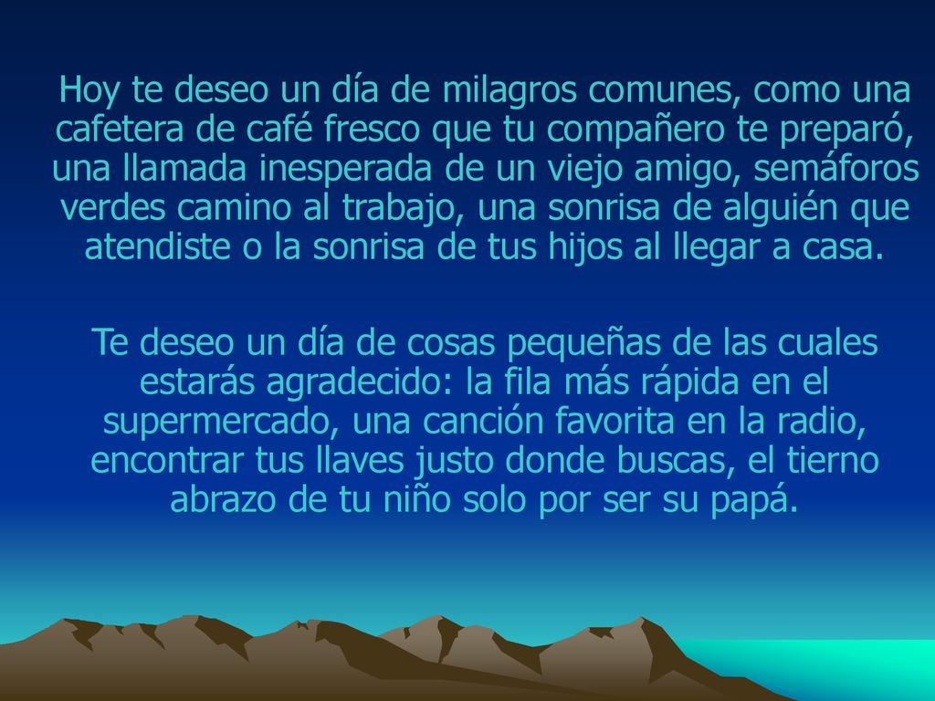 Hoy te deseo un día de milagros comunes, como una cafetera de café fresco que tu compañero te preparó, una llamada inesperada de un viejo amigo, semáforos verdes camino al trabajo, una sonrisa de alguién que atendiste o la sonrisa de tus hijos al llegar a casa.