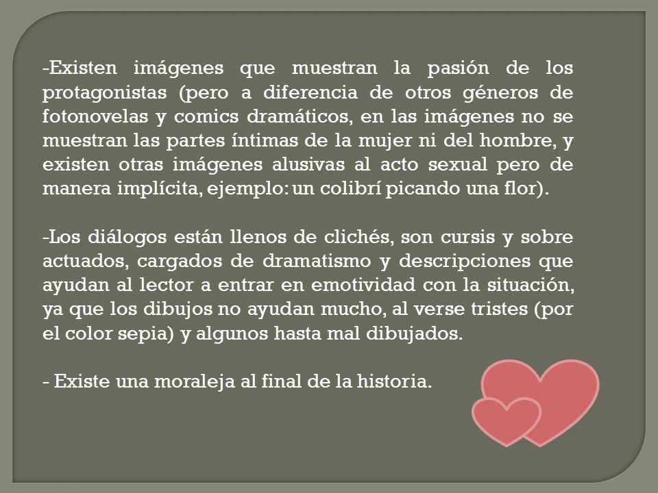 Existen imágenes que muestran la pasión de los protagonistas (pero a diferencia de otros géneros de fotonovelas y comics dramáticos, en las imágenes no se muestran las partes íntimas de la mujer ni del hombre, y existen otras imágenes alusivas al acto sexual pero de manera implícita, ejemplo: un colibrí picando una flor).