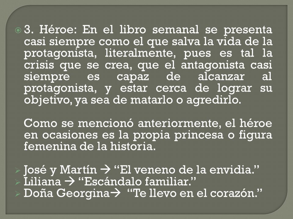 3. Héroe: En el libro semanal se presenta casi siempre como el que salva la vida de la protagonista, literalmente, pues es tal la crisis que se crea, que el antagonista casi siempre es capaz de alcanzar al protagonista, y estar cerca de lograr su objetivo, ya sea de matarlo o agredirlo.