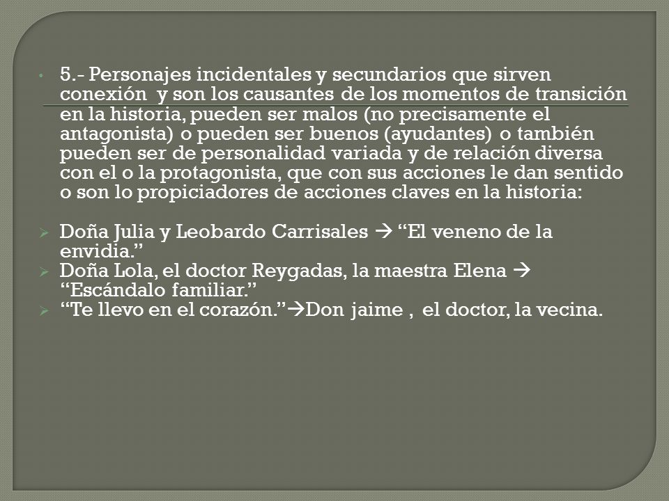 5.- Personajes incidentales y secundarios que sirven conexión y son los causantes de los momentos de transición en la historia, pueden ser malos (no precisamente el antagonista) o pueden ser buenos (ayudantes) o también pueden ser de personalidad variada y de relación diversa con el o la protagonista, que con sus acciones le dan sentido o son lo propiciadores de acciones claves en la historia: