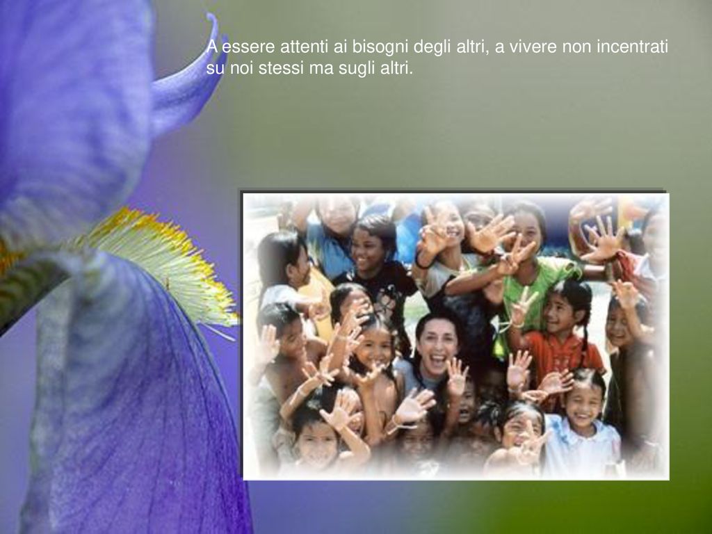 A essere attenti ai bisogni degli altri, a vivere non incentrati su noi stessi ma sugli altri.