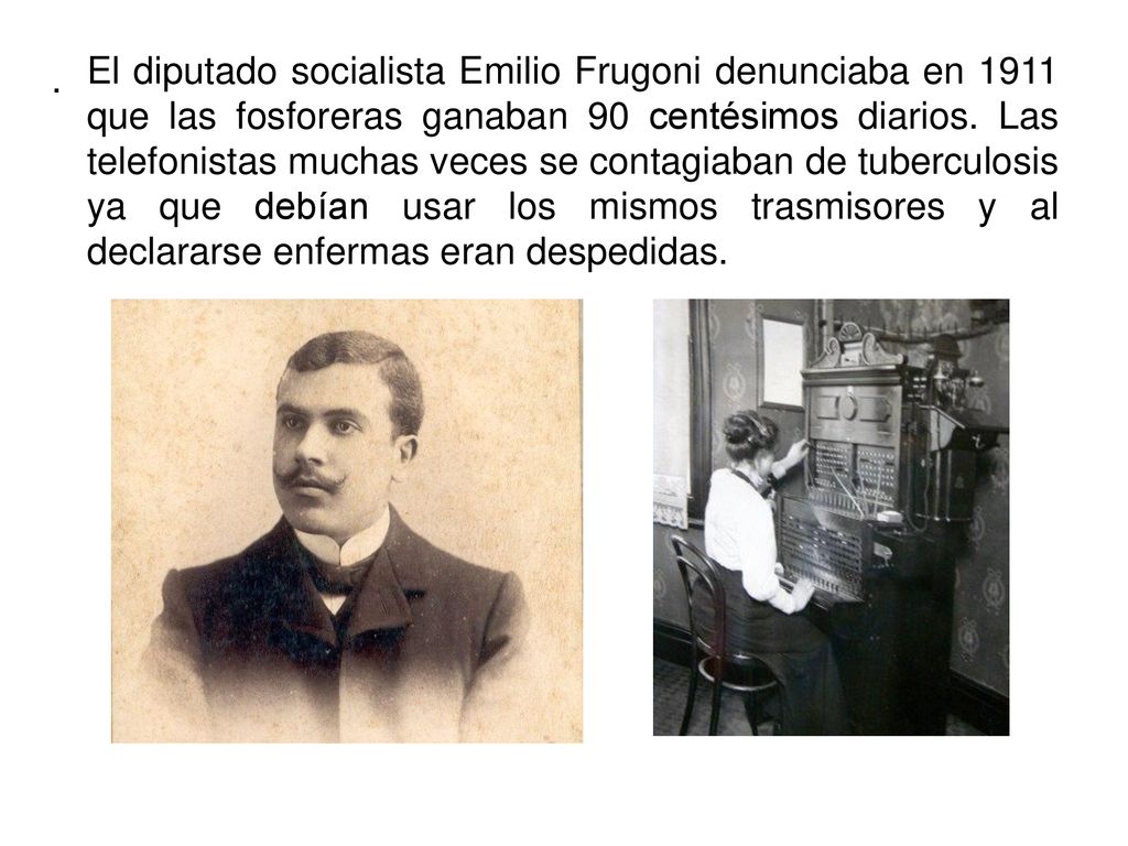 El diputado socialista Emilio Frugoni denunciaba en 1911 que las fosforeras ganaban 90 centésimos diarios. Las telefonistas muchas veces se contagiaban de tuberculosis ya que debían usar los mismos trasmisores y al declararse enfermas eran despedidas.