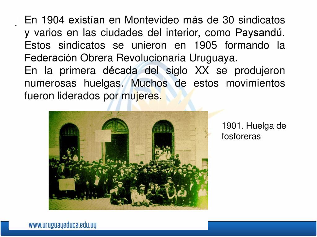En 1904 existían en Montevideo más de 30 sindicatos y varios en las ciudades del interior, como Paysandú. Estos sindicatos se unieron en 1905 formando la Federación Obrera Revolucionaria Uruguaya.