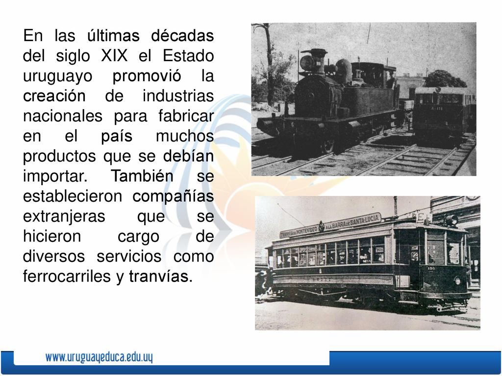 En las últimas décadas del siglo XIX el Estado uruguayo promovió la creación de industrias nacionales para fabricar en el país muchos productos que se debían importar. También se establecieron compañías extranjeras que se hicieron cargo de diversos servicios como ferrocarriles y tranvías.