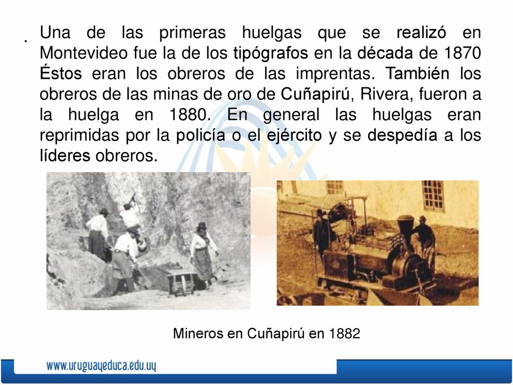 Una de las primeras huelgas que se realizó en Montevideo fue la de los tipógrafos en la década de 1870 Éstos eran los obreros de las imprentas. También los obreros de las minas de oro de Cuñapirú, Rivera, fueron a la huelga en En general las huelgas eran reprimidas por la policía o el ejército y se despedía a los líderes obreros.
