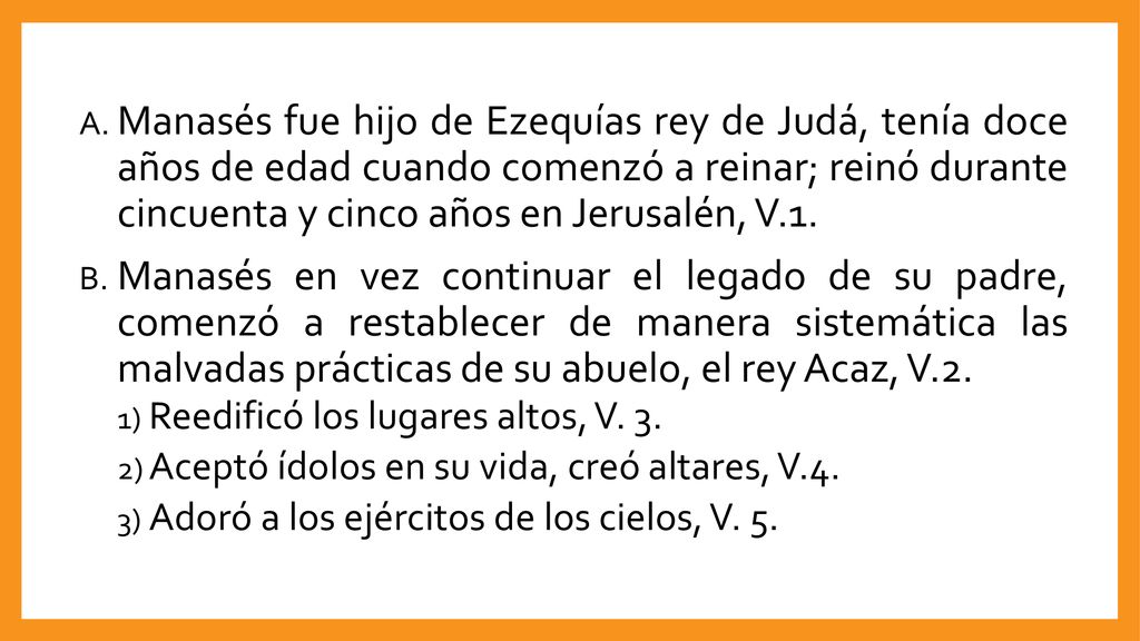Manasés fue hijo de Ezequías rey de Judá, tenía doce años de edad cuando comenzó a reinar; reinó durante cincuenta y cinco años en Jerusalén, V.1.