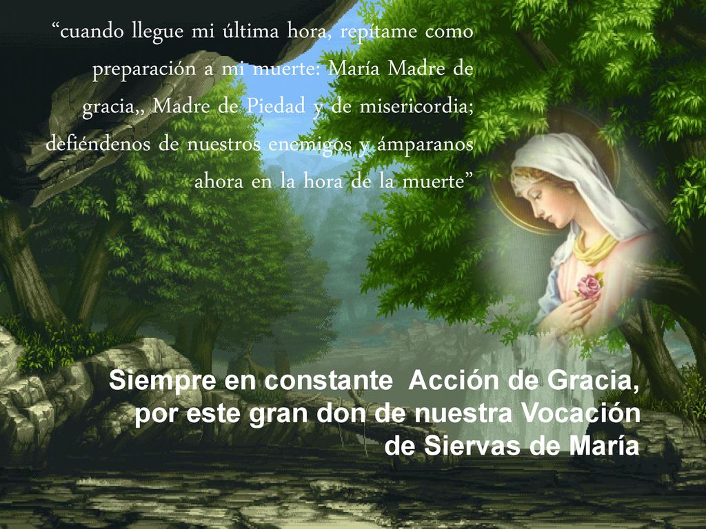 cuando llegue mi última hora, repítame como preparación a mi muerte: María Madre de gracia,, Madre de Piedad y de misericordia; defiéndenos de nuestros enemigos y ámparanos ahora en la hora de la muerte