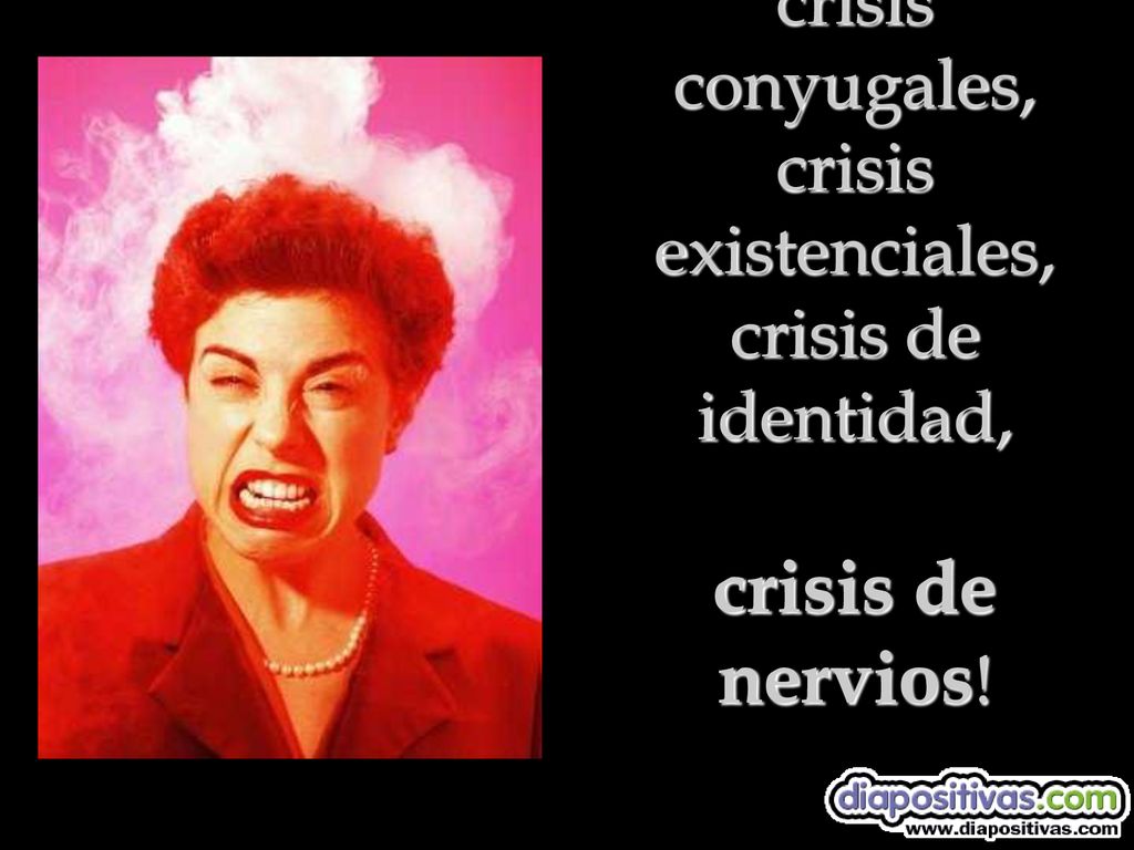 tener crisis conyugales, crisis existenciales, crisis de identidad, crisis de nervios!