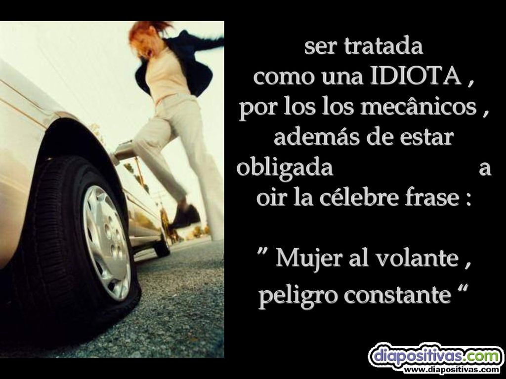 ser tratada como una IDIOTA , por los los mecânicos , además de estar obligada a oir la célebre frase : Mujer al volante , peligro constante